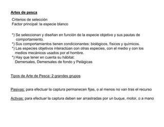 Artes de pesca
Criterios de selección
Factor principal: la especie blanco
*) Se seleccionan y diseñan en función de la especie objetivo y sus pautas de
comportamiento.
*) Sus comportamientos tienen condicionantes: biológicos, físicos y químicos.
*) Las especies objetivos interactúan con otras especies, con el medio y con los
medios mecánicos usados por el hombre.
*) Hay que tener en cuenta su hábitat:
Demersales, Demersales de fondo y Pelágicas

Tipos de Arte de Pesca: 2 grandes grupos

Pasivas: para efectuar la captura permanecen fijas, o al menos no van tras el recurso
Activas: para efectuar la captura deben ser arrastradas por un buque, motor, o a mano

 