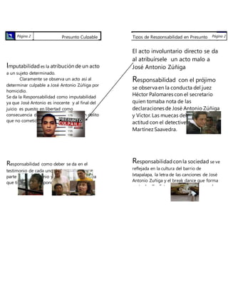 Presunto CulpablePágina 2
Imputabilidady responsabilidad
Imputabilidad es la atribución de un acto
a un sujeto determinado.
Claramente se observa un acto así al
determinar culpable a José Antonio Zúñiga por
homicidio.
Se da la Responsabilidad como imputabilidad
ya que José Antonio es inocente y al final del
juicio es puesto en libertad como
consecuencia de que estuvo preso de un delito
que no cometió.
Responsabilidad como deber se da en el
testimonio de cada uno de los testigos por
parte de José Antonio y la parte “afectada” ya
que tienen que responder delante de un
tribunal, dándose así también la
responsabilidad legal.
Tipos de responsabilidad
Responsabilidad Profesional: Se da una falta
de ella en los jueces, los licenciados, policías
involucrados y detective.
Tipos de Responsabilidad en Presunto
culpable
Página 2
El acto involuntario directo se da
al atribuírsele un acto malo a
José Antonio Zúñiga
Responsabilidad con el prójimo
se observa en la conducta del juez
Héctor Palomares con el secretario
quien tomaba nota de las
declaraciones de José Antonio Zúñiga
y Víctor. Las muecas del juez. Su
actitud con el detective José María
Martínez Saavedra.
Responsabilidadcon la sociedad se ve
reflejada en la cultura del barrio de
Ixtapalapa, la letra de las canciones de José
Antonio Zuñiga y el break dance que forma
parte de ello. Esto como una obra para el
bien común. Si se hablará de los policías,
jueces y licenciados en contra de José
Antonio se diría que carecían de ello, ya que
solo buscaban un bien para sí mismos.
 
