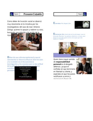 Presunto CulpablePágina
2
Como deber de la acción social se observó
muy claramente en la iniciativa por los
investigadores del caso de José Antonio
Zúñiga, quienes lo apoyan y reabren su caso,
buscando una solución a la acción de la
injusticia cometida.
Deber de una reforma intelectual y moral
claramente se observa al buscar abrir los ojos
a la sociedad con el documental, la
investigacion y los consejos que se dan al final
de la película, los cuales sirven para hacer
conciencia de la realidad que viven las
personas en las prisiones de nuestro país.
Página
2
¿Charlatanismo profesional?
El merolico: Un abogado falso
El burócrata: Muy observado en los personajes como la
licenciada Marisela, los policías y detective, y el juez; unos
decían no recordar quien era el y otros pues que solo
hacían su “chamba”
Quien tiene mayor sentido
de responsabilidad
personal es el abogado
defensor, ya que el
confiaba en que terminaría
en libertad su cliente, y
esperaba en que los jueces
rectificaran su error y
mejoraran la forma de
llevar a cabo los casos de
los reos.
 