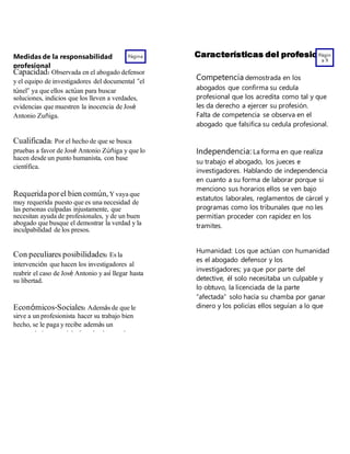 Medidas de la responsabilidad
profesional
Página
8
Capacidad:Observada en el abogado defensor
y el equipo de investigadores del documental “el
túnel” ya que ellos actúan para buscar
soluciones, indicios que los lleven a verdades,
evidencias que muestren la inocencia de José
Antonio Zuñiga.
Cualificada: Por el hecho de que se busca
pruebas a favor de José Antonio Zúñiga y que lo
hacen desde un punto humanista, con base
científica.
Requeridaporel bien común,Y vaya que
muy requerida puesto que es una necesidad de
las personas culpadas injustamente, que
necesitan ayuda de profesionales, y de un buen
abogado que busque el demostrar la verdad y la
inculpabilidad de los presos.
Con peculiares posibilidades: Es la
intervención que hacen los investigadores al
reabrir el caso de José Antonio y así llegar hasta
su libertad.
Económicos-Sociales:Además de que le
sirve a un profesionista hacer su trabajo bien
hecho, se le paga y recibe además un
reconocimiento social aún más el segundo
Características del profesionalPágin
a 9
Competencia demostrada en los
abogados que confirma su cedula
profesional que los acredita como tal y que
les da derecho a ejercer su profesión.
Falta de competencia se observa en el
abogado que falsifica su cedula profesional.
Independencia: La forma en que realiza
su trabajo el abogado, los jueces e
investigadores. Hablando de independencia
en cuanto a su forma de laborar porque si
menciono sus horarios ellos se ven bajo
estatutos laborales, reglamentos de cárcel y
programas como los tribunales que no les
permitían proceder con rapidez en los
tramites.
Humanidad: Los que actúan con humanidad
es el abogado defensor y los
investigadores; ya que por parte del
detective, él solo necesitaba un culpable y
lo obtuvo, la licenciada de la parte
“afectada” solo hacía su chamba por ganar
dinero y los policías ellos seguían a lo que
el comandante de la policía decía sin saber
 