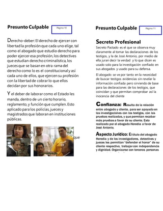 Presunto Culpable Página 10
Derecho-deber: El derechode ejercer con
libertadla profesión que cada uno elige, tal
como el abogado que estudio derecho para
poder ejercer esa profesión, los detectives
que estudian derechocriminalística, los
jueces que se basan en otra rama del
derechocomo lo es el constitucionaly así
cada uno de ellos, que ejercen su profesión
con la libertadde cobrar lo que ellos
decidan por sus honorarios.
Y el deber de laborar como el Estado les
manda, dentro de un ciertohorario,
reglamento, y función que cumplen. Esto
aplicadopara los policías, jueces y
magistrados que laboran en instituciones
públicas.
Además de ello, también adquieren el
derecho-deber del secretode profesión que
los obliga a callar lo reveladoen una
declaración.
Página 11Presunto Culpable
Secreto Profesional
Secreto Pactado es el que se observa muy
claramente al tomar las declaraciones de los
testigos, y la de José Antonio, por medio de
ella juran decir la verdad y lo que dicen es
usado solo para la investigación confiado en
sus abogados y usado para su defensa.
El abogado se ve por tanto en la necesidad
de buscar testigos evidencias sin revelar la
información confiada pero sirviendo de base
para las declaraciones de los testigos, que
coincidan y que permitan comprobar así la
inocencia del cliente
Confianza: Resulta de la relación
entre abogado y cliente, para ser apoyado en
las investigaciones con los testigos, con las
pruebas realizadas, y que permitan recabar
más pruebas a favor de su cliente. Esto
realizado por el abogado Heredia a favor de
José Antonio.
Aspecto Jurídico: El título del abogado
Heredia y de los investigadores, detectives y
jueces les permitían “defender el honor” de su
cliente respectivo, trabajar con independencia
y dignidad. Organizarse con terceras personas
para trabajar más eficazmente.
 