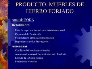 PRODUCTO: MUEBLES DE HIERRO FORJADO Análisis FODA Debilidades Falta de experiencia en el mercado internacional   Capacidad de Producción Manipulación errónea de información   Dependencia de los Proveedores   Amenazas Conflictos bélicos internacionales   Aumento de costos de los materiales del Producto  Entrada de la Competencia  Fenómenos Naturales 