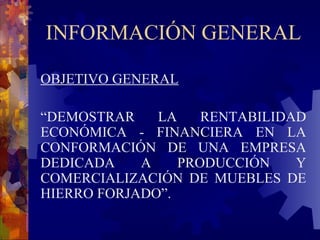 INFORMACIÓN GENERAL OBJETIVO GENERAL “ DEMOSTRAR LA RENTABILIDAD ECONÓMICA   - FINANCIERA EN LA CONFORMACIÓN DE UNA EMPRESA DEDICADA A PRODUCCIÓN Y COMERCIALIZACIÓN DE MUEBLES DE HIERRO FORJADO”.   