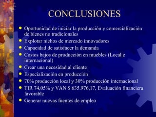 CONCLUSIONES Oportunidad de iniciar la producción y comercialización de bienes no tradicionales Explotar nichos de mercado innovadores Capacidad de satisfacer la demanda Costos bajos de producción en muebles (Local e internacional) Crear una necesidad al cliente  Especialización en producción 70% producción local y 30% producción internacional TIR 74,05% y VAN $ 635.976,17, Evaluación financiera favorable Generar nuevas fuentes de empleo 
