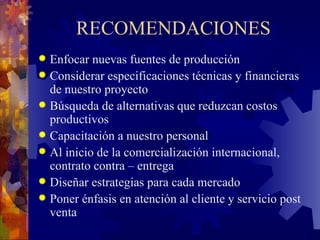RECOMENDACIONES Enfocar nuevas fuentes de producción Considerar especificaciones técnicas y financieras de nuestro proyecto Búsqueda de alternativas que reduzcan costos productivos Capacitación a nuestro personal Al inicio de la comercialización internacional, contrato contra – entrega Diseñar estrategias para cada mercado Poner énfasis en atención al cliente y servicio post venta 