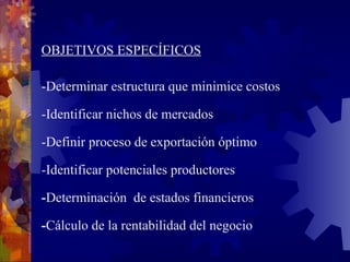 OBJETIVOS ESPECÍFICOS - Determina r  estructura que minimice costos - Identificar nichos de mercados - Definir proceso de exportación óptimo - Identificar potenciales productores  - Determinación  de estados financieros - Cálculo de la rentabilidad del negocio 
