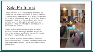 Sala Preferred
La sala Preferred es la sala donde se atienden a los
clientes VIP y a aquellos adquieren el servicio Preferred.
El espacio es un anexo dentro de la recepción principal
por lo que la sala debe de llevar la misma línea estética
ya que esta no se va a reformar. Estas fotos fueron
tomadas hace tres años por lo que ya le toca una
actualización más aún teniendo en cuenta que es un
espacio de alto tránsito.
En esta reforma están contemplada las siguientes
acciones: cambiar las mesas laterales, la mesa de
centro, las mesas de la cafetería, cambiar los cojines,
los detalles y tapizar todas las sillas.
No se llevaran acciones de reforma más profundas
debido al presupuesto y que está planeado una reforma
total para la sala Preferred y las recepción para dentro
de tres años.
 