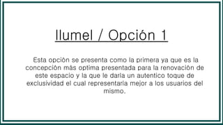 Ilumel / Opción 1
Esta opción se presenta como la primera ya que es la
concepción más optima presentada para la renovación de
este espacio y la que le daría un autentico toque de
exclusividad el cual representaría mejor a los usuarios del
mismo.
 