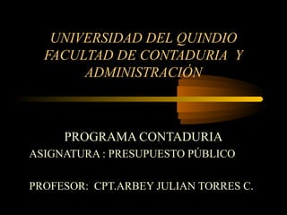 UNIVERSIDAD DEL QUINDIO
FACULTAD DE CONTADURIA Y
ADMINISTRACIÓN

PROGRAMA CONTADURIA
ASIGNATURA : PRESUPUESTO PÚBLICO
PROFESOR: CPT.ARBEY JULIAN TORRES C.

 