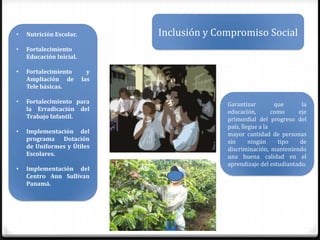 •   Nutrición Escolar.         Inclusión y Compromiso Social
•   Fortalecimiento
    Educación Inicial.

•   Fortalecimiento        y
    Ampliación de        las
    Tele básicas.

•   Fortalecimiento para                     Garantizar         que      la
    la Erradicación del                      educación,        como    eje
    Trabajo Infantil.                        primordial del progreso del
                                             país, llegue a la
•   Implementación del                       mayor cantidad de personas
    programa Dotación                        sin      ningún     tipo   de
    de Uniformes y Útiles                    discriminación, manteniendo
    Escolares.                               una buena calidad en el
                                             aprendizaje del estudiantado.
•   Implementación del
    Centro Ann Sullivan
    Panamá.
 
