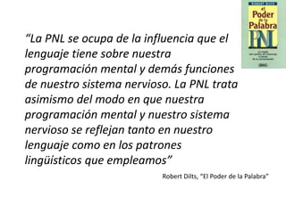 Robert Dilts, “El Poder de la Palabra”
“La PNL se ocupa de la influencia que el
lenguaje tiene sobre nuestra
programación mental y demás funciones
de nuestro sistema nervioso. La PNL trata
asimismo del modo en que nuestra
programación mental y nuestro sistema
nervioso se reflejan tanto en nuestro
lenguaje como en los patrones
lingüísticos que empleamos”
 