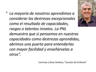 “ La mayoría de nosotros aprendimos a
considerar las destrezas excepcionales
como el resultado de capacidades,
rasgos o talentos innatos. La PNL
demuestra que si pensamos en nuestras
capacidades como destrezas aprendidas,
abrimos una puerta para entenderlas
con mayor facilidad y enseñárselas a
otros”.
Connirae y Steve Andreas, “Corazón de la Mente”
 