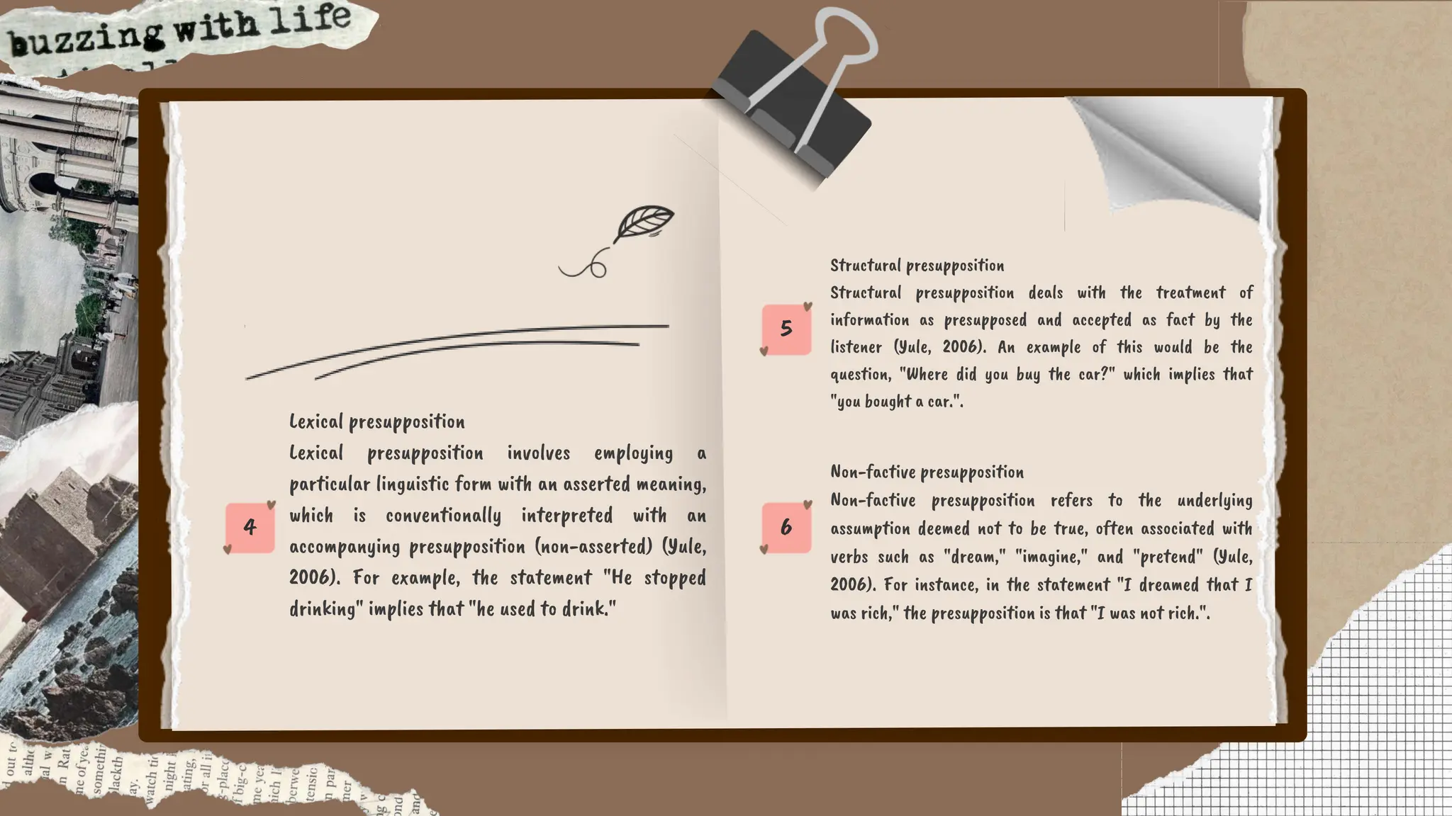 6
5
4
Non-factive presupposition
Non-factive presupposition refers to the underlying
assumption deemed not to be true, often associated with
verbs such as "dream," "imagine," and "pretend" (Yule,
2006). For instance, in the statement "I dreamed that I
was rich," the presupposition is that "I was not rich.".
Structural presupposition
Structural presupposition deals with the treatment of
information as presupposed and accepted as fact by the
listener (Yule, 2006). An example of this would be the
question, "Where did you buy the car?" which implies that
"you bought a car.".
Lexical presupposition
Lexical presupposition involves employing a
particular linguistic form with an asserted meaning,
which is conventionally interpreted with an
accompanying presupposition (non-asserted) (Yule,
2006). For example, the statement "He stopped
drinking" implies that "he used to drink."
 