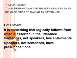 PRESUPPOSITION
IT IS SOMETHING THAT THE SPEAKER ASSUMES TO BE
THE CASE PRIOR TO MAKING AN UTTERANCE.




Entailment
It is something that logically follows from
what is asserted in the utterance.
Sentences, not speakers, hve entailments.
Speakers, not sentences, have
presuppositions
 