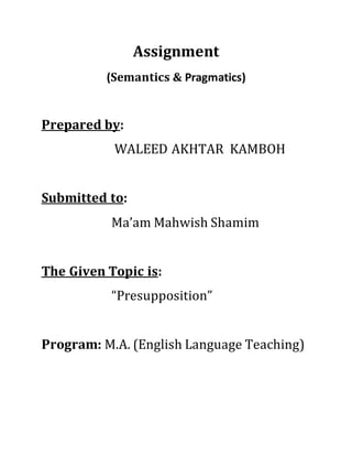Assignment
(Semantics & Pragmatics)
Prepared by:
WALEED AKHTAR KAMBOH
Submitted to:
Ma’am Mahwish Shamim
The Given Topic is:
“Presupposition”
Program: M.A. (English Language Teaching)
 