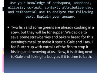 Use your knowledge of cathapora, anaphora,
ellipsis; co-text, context; attributive use,
and referential use to analyze the following
text. Explain your answer.

 Two fish and some greens are already cooking in a

stew, but they will be for supper. We decide to
save some strawberries and bakery bread for this
evening’s meal, to make it special Gale and I say. I
fed Buttercup with entrails of the fish to stop it
hissing and meowing at us. Now, it is sitting next
to Gale and licking its body as if it is time to bath.

 