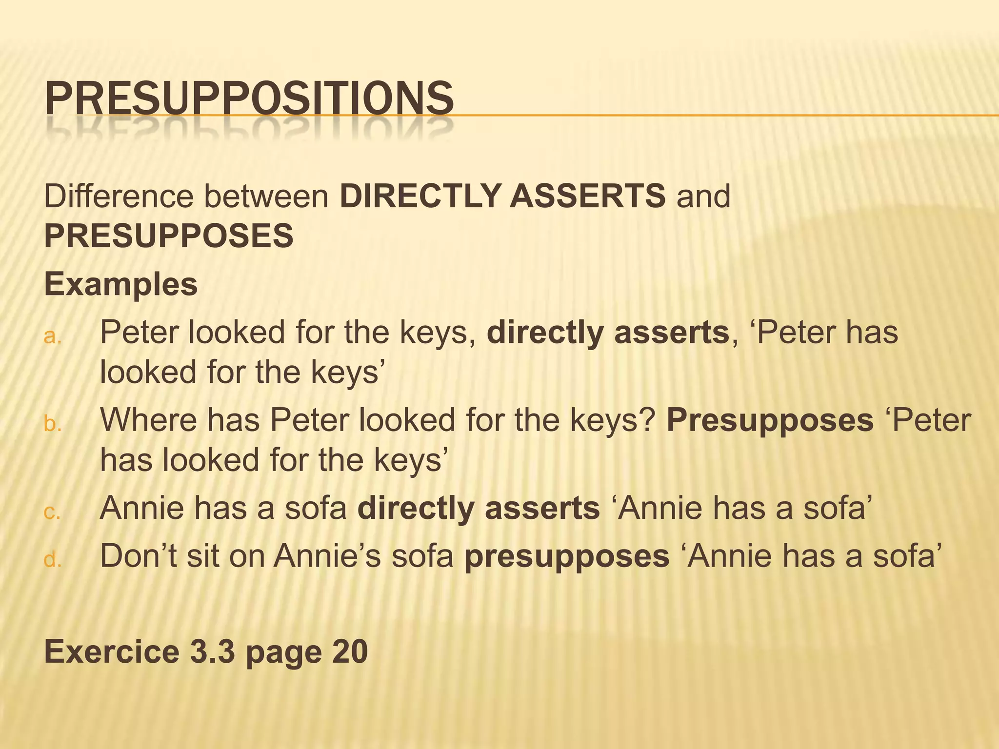 PresuppositionsDifference between DIRECTLY ASSERTS and PRESUPPOSESExamplesPeter looked for the keys, directly asserts, ‘Peter has looked for the keys’Where has Peter looked for the keys? Presupposes ‘Peter has looked for the keys’Annie has a sofa directly asserts ‘Annie has a sofa’Don’t sit on Annie’s sofa presupposes ‘Annie has a sofa’Exercice 3.3 page 20