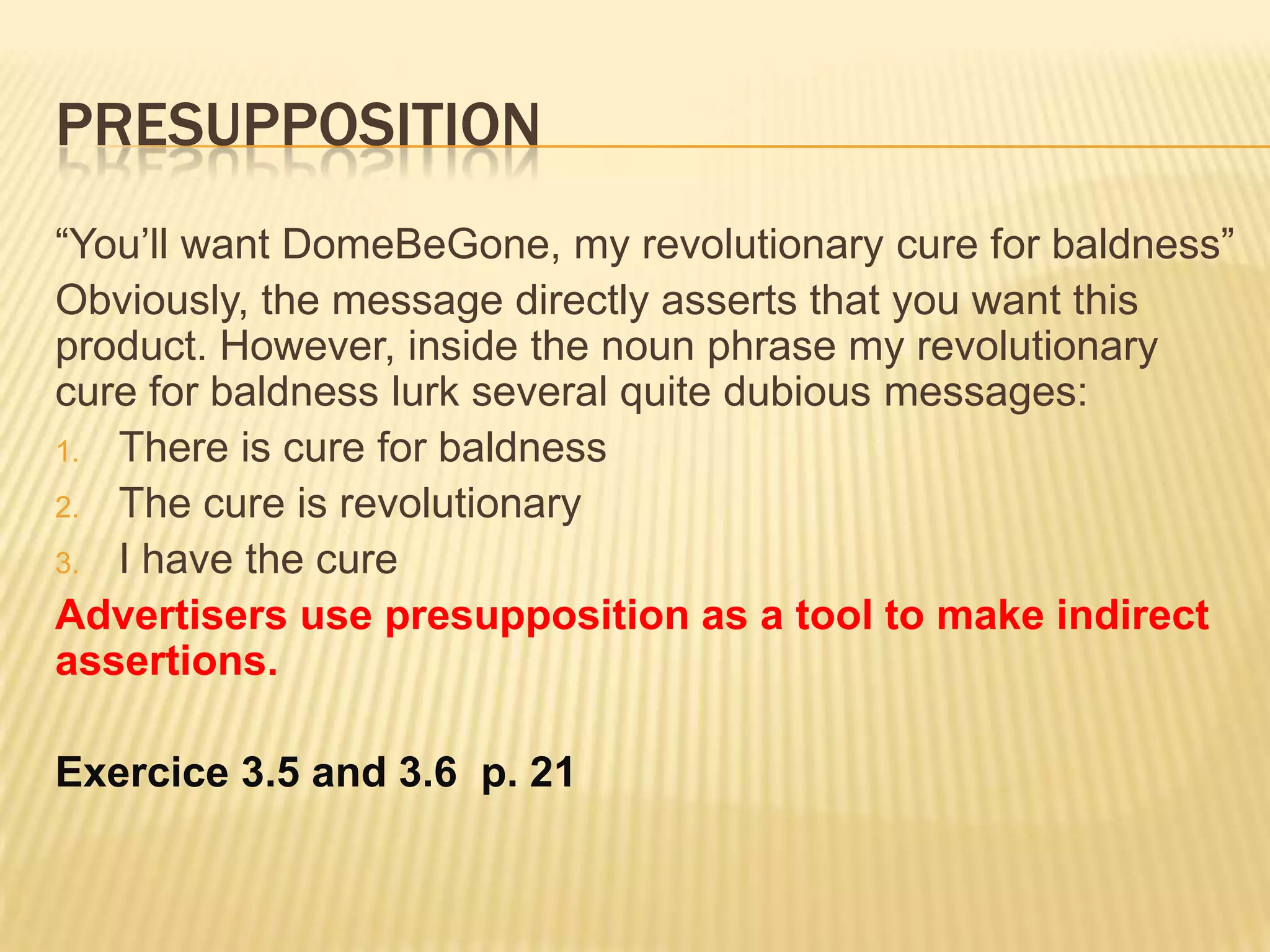 Presupposition“You’ll want DomeBeGone, my revolutionary cure for baldness”Obviously, the message directly asserts that you want this product. However, inside the noun phrase my revolutionary cure for baldness lurk several quite dubious messages:There is cure for baldnessThe cure is revolutionaryI have the cureAdvertisers use presupposition as a tool to make indirect assertions.Exercice 3.5 and 3.6  p. 21 