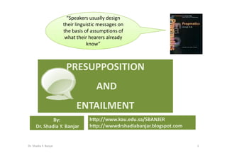 “Speakers usually design
                       their linguistic messages on
                       the basis of assumptions of
                        what their hearers already
                                  know”



                        PRESUPPOSITION
                                      AND
                             ENTAILMENT
              By:                  http://www.kau.edu.sa/SBANJER
      Dr. Shadia Y. Banjar         http://wwwdrshadiabanjar.blogspot.com


Dr. Shadia Y. Banjar                                                       1
 