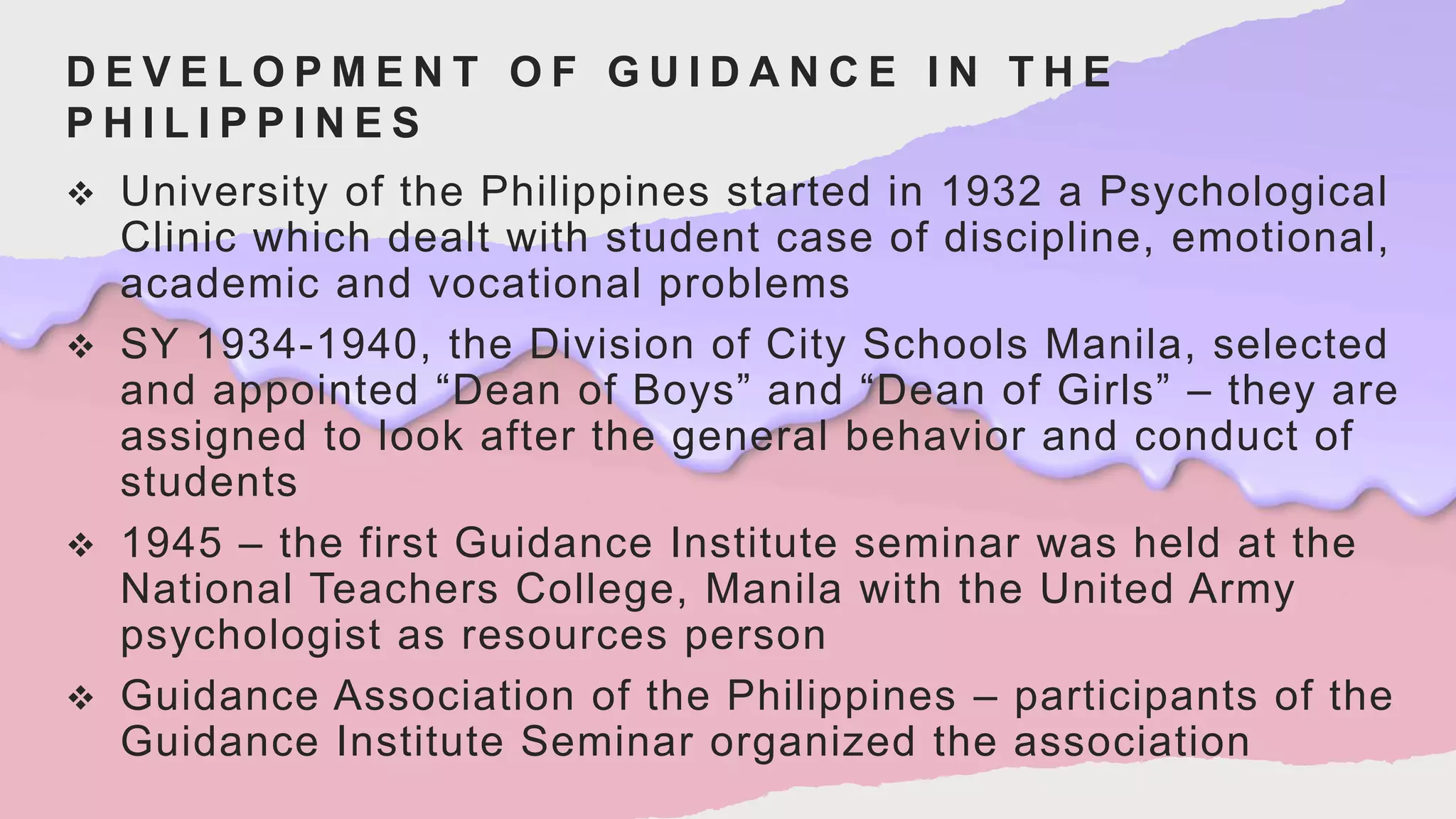 D E V E L O P M E N T O F G U I D A N C E I N T H E
P H I L I P P I N E S
 University of the Philippines started in 1932 a Psychological
Clinic which dealt with student case of discipline, emotional,
academic and vocational problems
 SY 1934-1940, the Division of City Schools Manila, selected
and appointed “Dean of Boys” and “Dean of Girls” – they are
assigned to look after the general behavior and conduct of
students
 1945 – the first Guidance Institute seminar was held at the
National Teachers College, Manila with the United Army
psychologist as resources person
 Guidance Association of the Philippines – participants of the
Guidance Institute Seminar organized the association
 