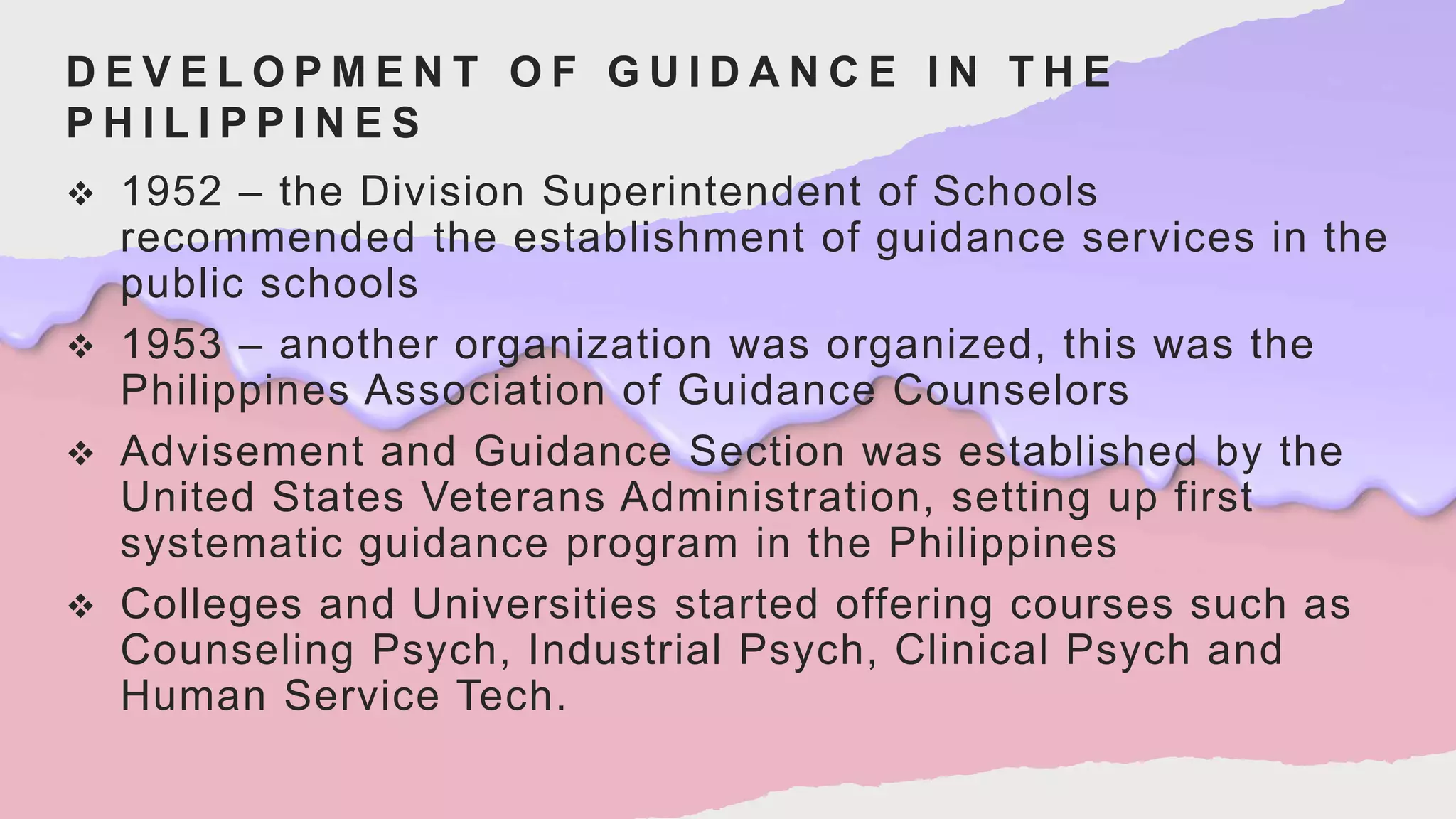 D E V E L O P M E N T O F G U I D A N C E I N T H E
P H I L I P P I N E S
 1952 – the Division Superintendent of Schools
recommended the establishment of guidance services in the
public schools
 1953 – another organization was organized, this was the
Philippines Association of Guidance Counselors
 Advisement and Guidance Section was established by the
United States Veterans Administration, setting up first
systematic guidance program in the Philippines
 Colleges and Universities started offering courses such as
Counseling Psych, Industrial Psych, Clinical Psych and
Human Service Tech.
 