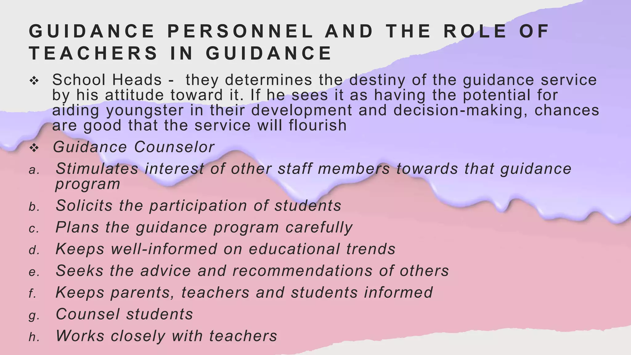 G U I D A N C E P E R S O N N E L A N D T H E R O L E O F
T E A C H E R S I N G U I D A N C E
 School Heads - they determines the destiny of the guidance service
by his attitude toward it. If he sees it as having the potential for
aiding youngster in their development and decision-making, chances
are good that the service will flourish
 Guidance Counselor
a. Stimulates interest of other staff members towards that guidance
program
b. Solicits the participation of students
c. Plans the guidance program carefully
d. Keeps well-informed on educational trends
e. Seeks the advice and recommendations of others
f. Keeps parents, teachers and students informed
g. Counsel students
h. Works closely with teachers
 