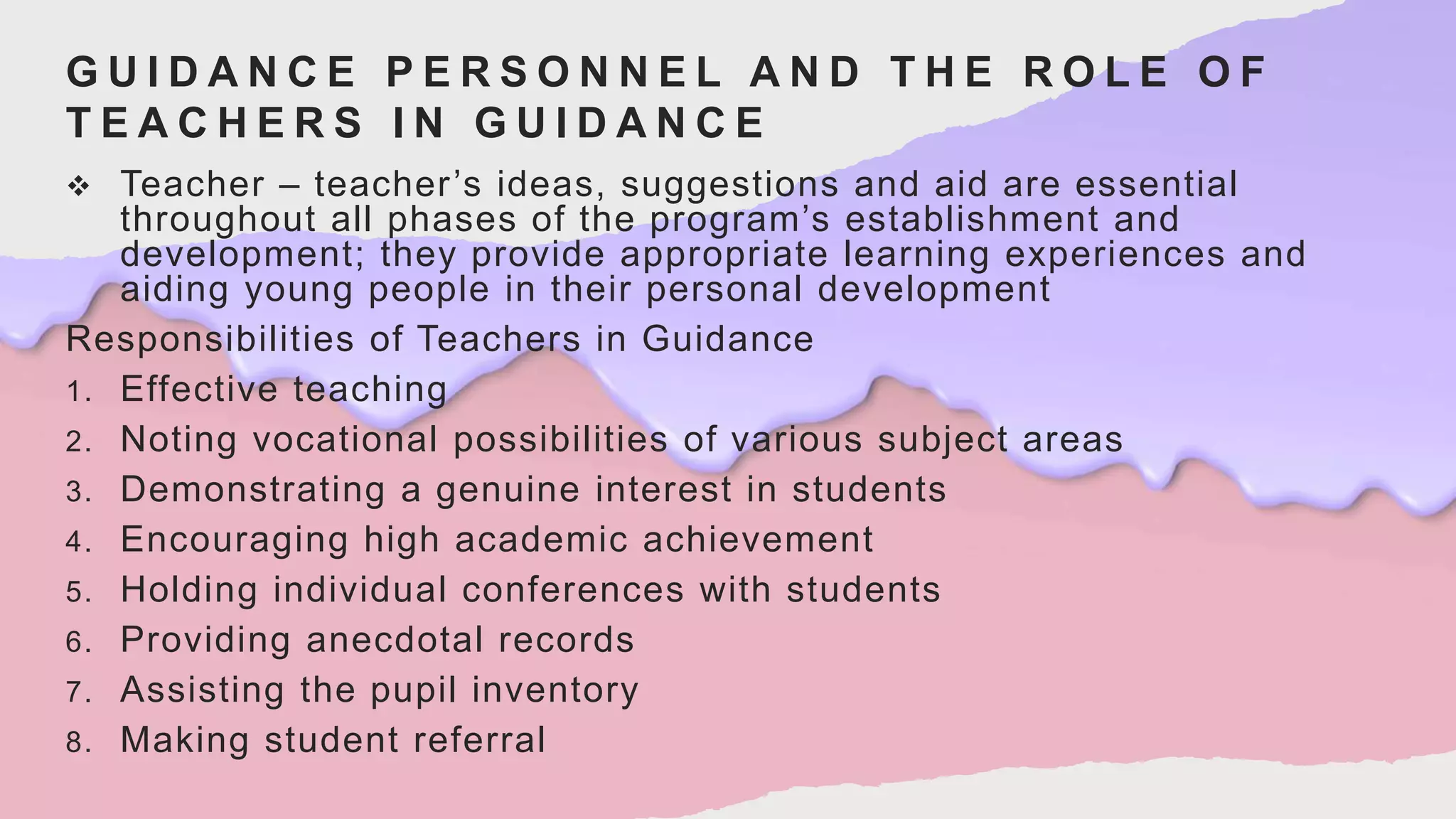 G U I D A N C E P E R S O N N E L A N D T H E R O L E O F
T E A C H E R S I N G U I D A N C E
 Teacher – teacher’s ideas, suggestions and aid are essential
throughout all phases of the program’s establishment and
development; they provide appropriate learning experiences and
aiding young people in their personal development
Responsibilities of Teachers in Guidance
1. Effective teaching
2. Noting vocational possibilities of various subject areas
3. Demonstrating a genuine interest in students
4. Encouraging high academic achievement
5. Holding individual conferences with students
6. Providing anecdotal records
7. Assisting the pupil inventory
8. Making student referral
 