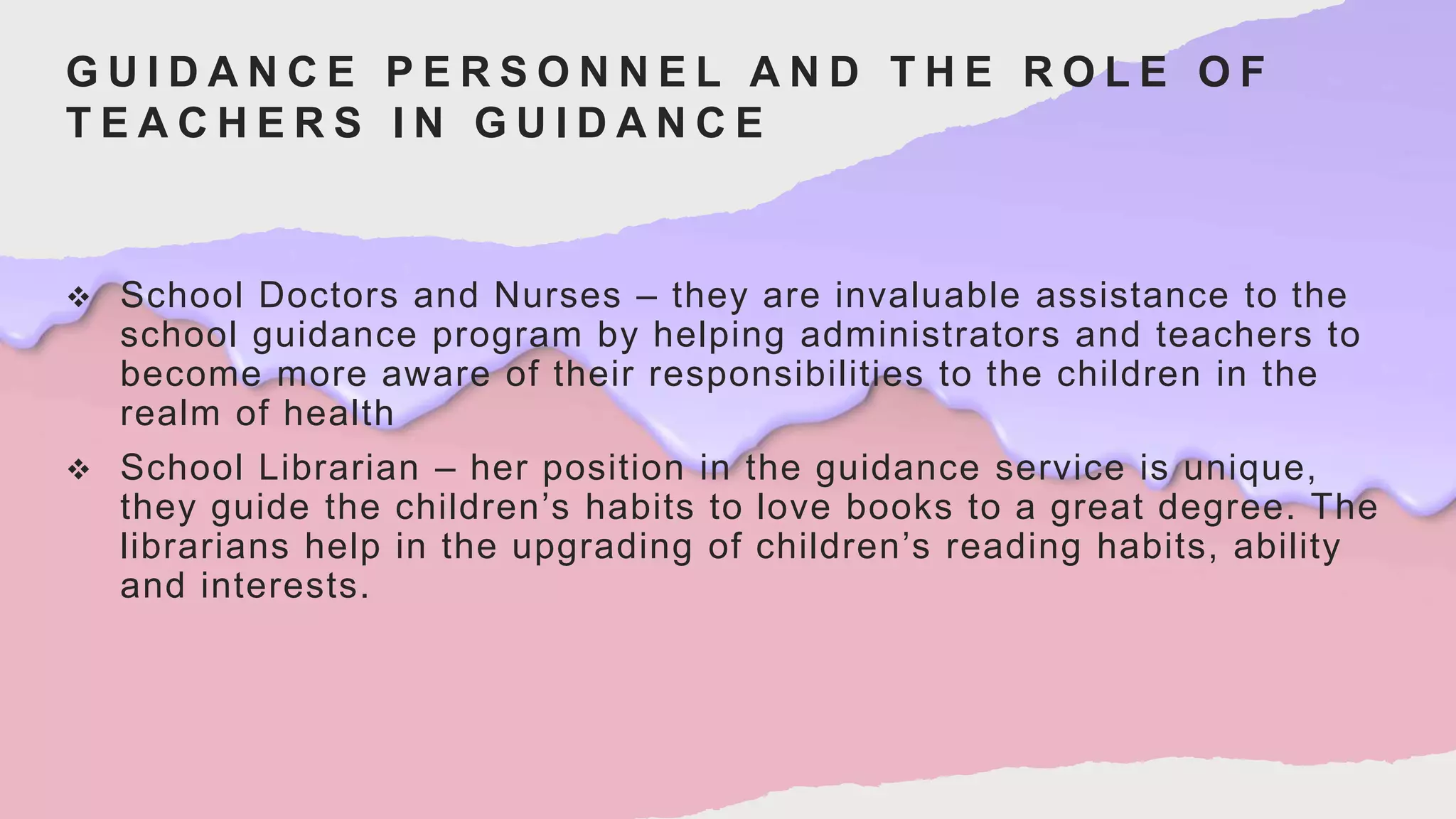 G U I D A N C E P E R S O N N E L A N D T H E R O L E O F
T E A C H E R S I N G U I D A N C E
 School Doctors and Nurses – they are invaluable assistance to the
school guidance program by helping administrators and teachers to
become more aware of their responsibilities to the children in the
realm of health
 School Librarian – her position in the guidance service is unique,
they guide the children’s habits to love books to a great degree. The
librarians help in the upgrading of children’s reading habits, ability
and interests.
 