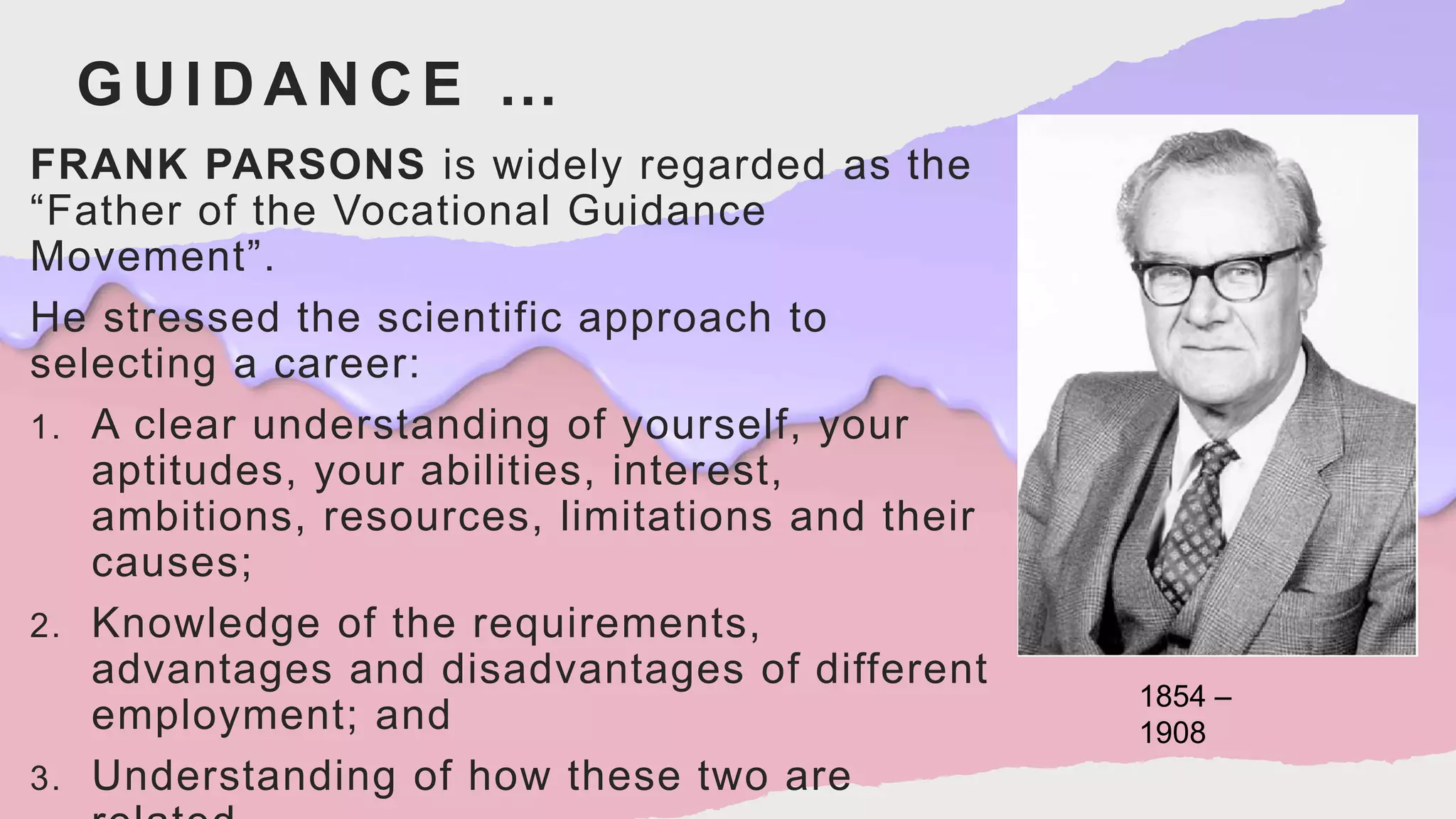 GUIDANCE …
FRANK PARSONS is widely regarded as the
“Father of the Vocational Guidance
Movement”.
He stressed the scientific approach to
selecting a career:
1. A clear understanding of yourself, your
aptitudes, your abilities, interest,
ambitions, resources, limitations and their
causes;
2. Knowledge of the requirements,
advantages and disadvantages of different
employment; and
3. Understanding of how these two are
1854 –
1908
 
