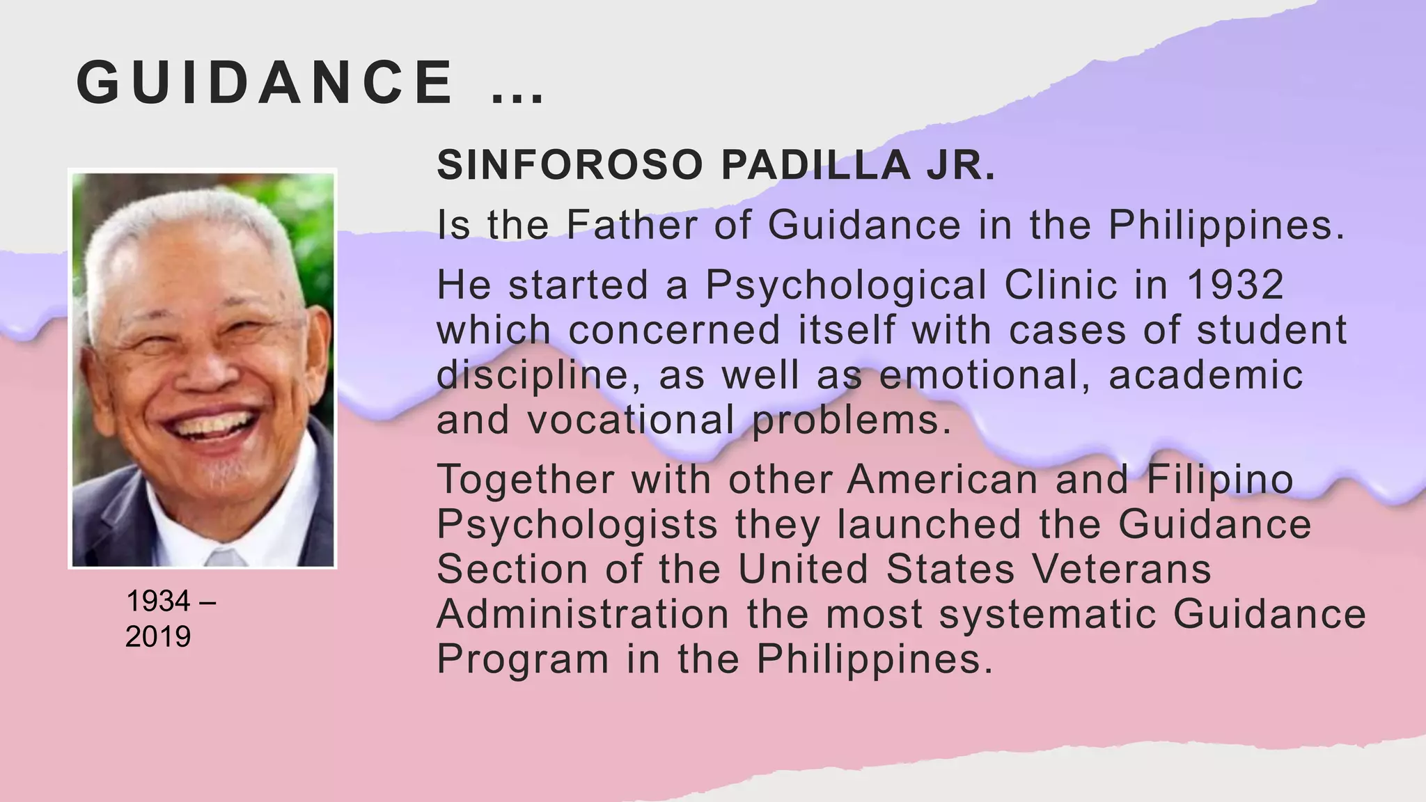 GUIDANCE …
SINFOROSO PADILLA JR.
Is the Father of Guidance in the Philippines.
He started a Psychological Clinic in 1932
which concerned itself with cases of student
discipline, as well as emotional, academic
and vocational problems.
Together with other American and Filipino
Psychologists they launched the Guidance
Section of the United States Veterans
Administration the most systematic Guidance
Program in the Philippines.
1934 –
2019
 