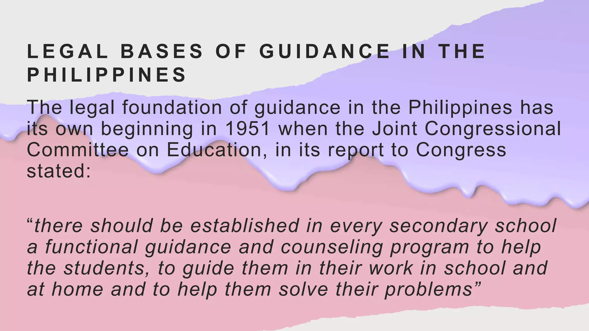 L E G A L B A S E S O F G U I D A N C E I N T H E
P H I L I P P I N E S
The legal foundation of guidance in the Philippines has
its own beginning in 1951 when the Joint Congressional
Committee on Education, in its report to Congress
stated:
“there should be established in every secondary school
a functional guidance and counseling program to help
the students, to guide them in their work in school and
at home and to help them solve their problems”
 