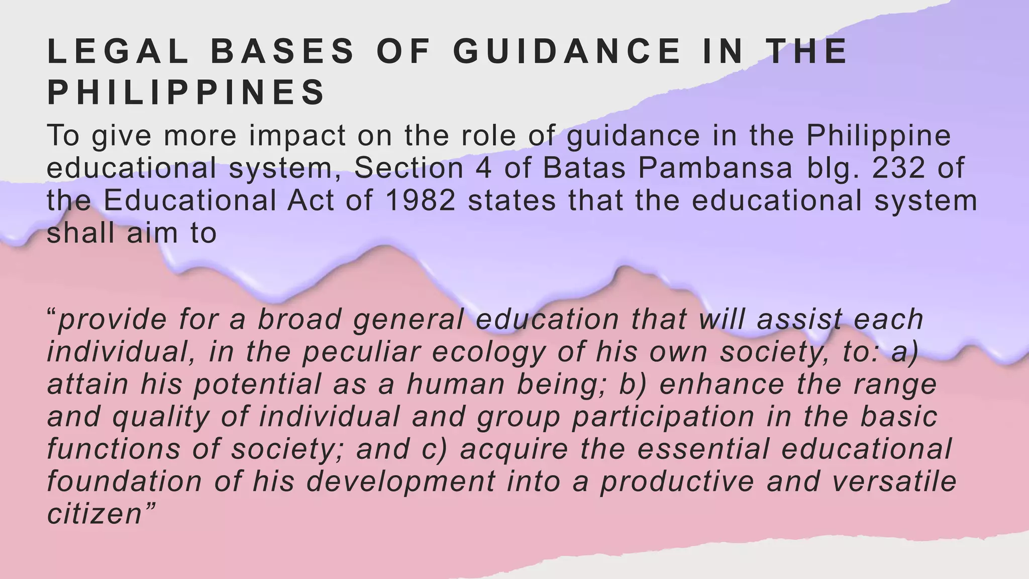 L E G A L B A S E S O F G U I D A N C E I N T H E
P H I L I P P I N E S
To give more impact on the role of guidance in the Philippine
educational system, Section 4 of Batas Pambansa blg. 232 of
the Educational Act of 1982 states that the educational system
shall aim to
“provide for a broad general education that will assist each
individual, in the peculiar ecology of his own society, to: a)
attain his potential as a human being; b) enhance the range
and quality of individual and group participation in the basic
functions of society; and c) acquire the essential educational
foundation of his development into a productive and versatile
citizen”
 
