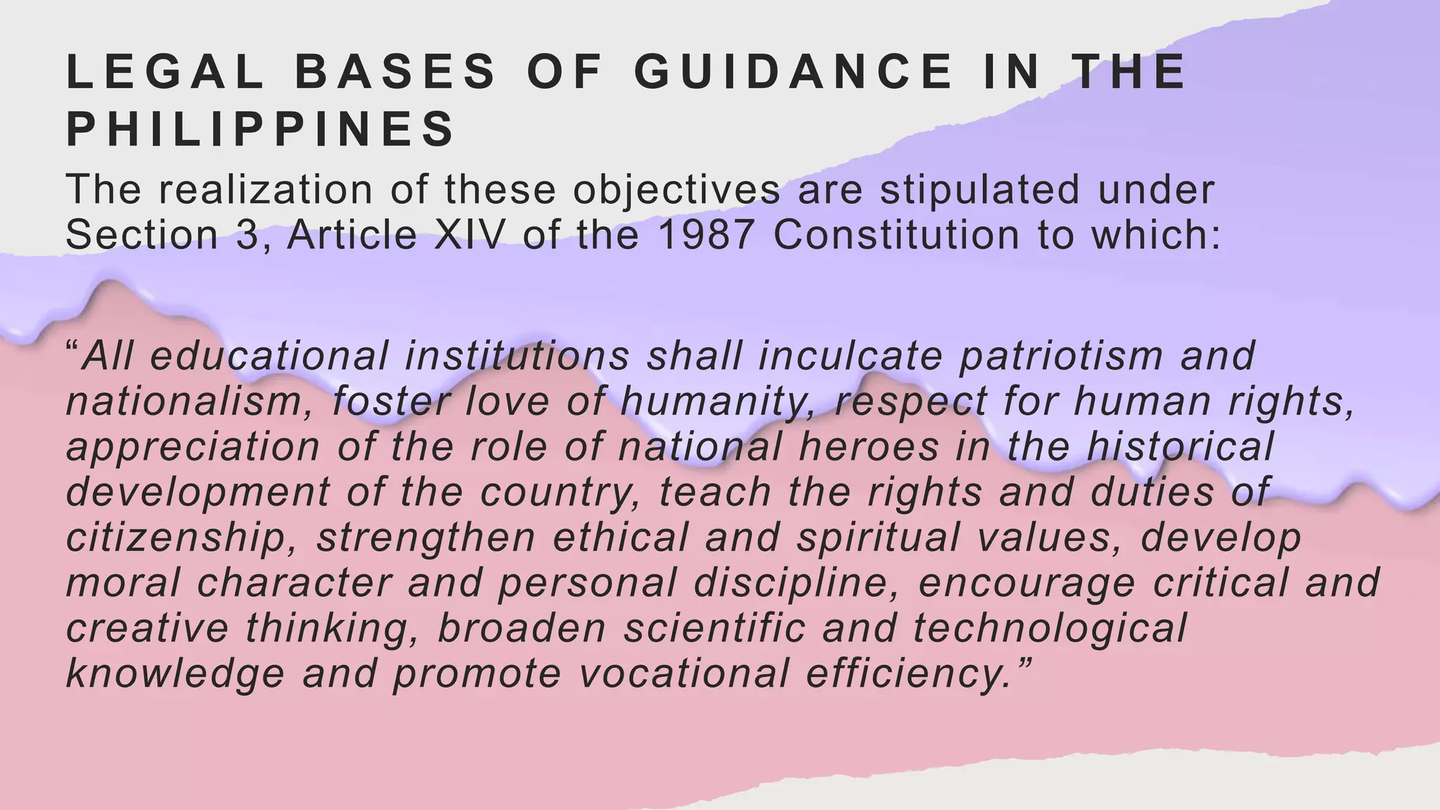L E G A L B A S E S O F G U I D A N C E I N T H E
P H I L I P P I N E S
The realization of these objectives are stipulated under
Section 3, Article XIV of the 1987 Constitution to which:
“All educational institutions shall inculcate patriotism and
nationalism, foster love of humanity, respect for human rights,
appreciation of the role of national heroes in the historical
development of the country, teach the rights and duties of
citizenship, strengthen ethical and spiritual values, develop
moral character and personal discipline, encourage critical and
creative thinking, broaden scientific and technological
knowledge and promote vocational efficiency.”
 