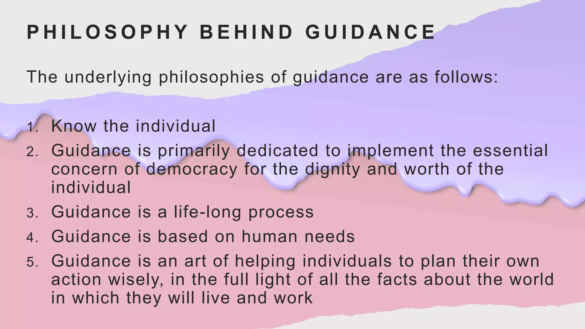 P H I L O S O P H Y B E H I N D G U I D A N C E
The underlying philosophies of guidance are as follows:
1. Know the individual
2. Guidance is primarily dedicated to implement the essential
concern of democracy for the dignity and worth of the
individual
3. Guidance is a life-long process
4. Guidance is based on human needs
5. Guidance is an art of helping individuals to plan their own
action wisely, in the full light of all the facts about the world
in which they will live and work
 