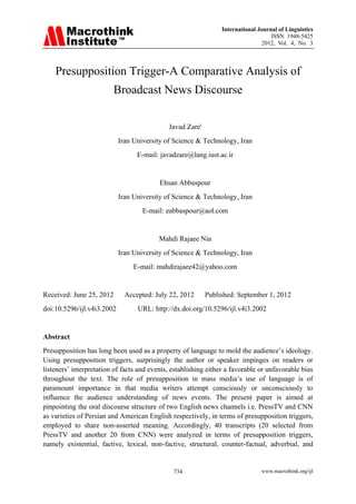 International Journal of Linguistics
                                                                                   ISSN 1948-5425
                                                                               2012, Vol. 4, No. 3



    Presupposition Trigger-A Comparative Analysis of
                         Broadcast News Discourse

                                             Javad Zare'
                            Iran University of Science & Technology, Iran
                                  E-mail: javadzare@lang.iust.ac.ir


                                          Ehsan Abbaspour
                            Iran University of Science & Technology, Iran
                                    E-mail: eabbaspour@aol.com


                                          Mahdi Rajaee Nia
                            Iran University of Science & Technology, Iran
                                 E-mail: mahdirajaee42@yahoo.com


Received: June 25, 2012       Accepted: July 22, 2012      Published: September 1, 2012
doi:10.5296/ijl.v4i3.2002         URL: http://dx.doi.org/10.5296/ijl.v4i3.2002


Abstract
Presupposition has long been used as a property of language to mold the audience’s ideology.
Using presupposition triggers, surprisingly the author or speaker impinges on readers or
listeners’ interpretation of facts and events, establishing either a favorable or unfavorable bias
throughout the text. The role of presupposition in mass media’s use of language is of
paramount importance in that media writers attempt consciously or unconsciously to
influence the audience understanding of news events. The present paper is aimed at
pinpointing the oral discourse structure of two English news channels i.e. PressTV and CNN
as varieties of Persian and American English respectively, in terms of presupposition triggers,
employed to share non-asserted meaning. Accordingly, 40 transcripts (20 selected from
PressTV and another 20 from CNN) were analyzed in terms of presupposition triggers,
namely existential, factive, lexical, non-factive, structural, counter-factual, adverbial, and


                                               734                             www.macrothink.org/ijl
 