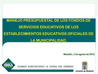 MANEJO PRESUPUESTAL DE LOS FONDOS DE
      SERVICIOS EDUCATIVOS DE LOS
ESTABLECIMIENTOS EDUCATIVOS OFICIALES DE
           LA MUNICIPALIDAD.


                          Medellín, 2 de agosto de 2010
 