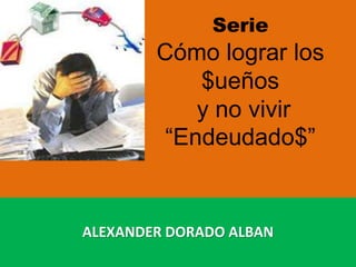 Serie
Cómo lograr los
$ueños
y no vivir
“Endeudado$”
ALEXANDER DORADO ALBAN
 