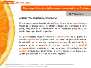 Vitaminas. Conceptos útiles para el emprendedor en 5 minutos El Presupuesto PROCESO PARA REALIZAR UN PRESUPUESTO: El proceso presupuestario tiende a  reflejar  de una forma  cuantitativa , a través de los presupuestos, los objetivos fijados por la empresa a corto plazo, mediante el establecimiento de los oportunos programas, sin perder la perspectiva del largo plazo. Los presupuestos sirven de medio de  comunicación  de los planes de toda la  organización , proporcionando las bases que permitirán evaluar la actuación de los distintos segmentos, o áreas de actividad de la empresa y de la  gerencia . El proceso culmina con el  control presupuestario , mediante el cual se evalúa el resultado de las  acciones  emprendidas permitiendo, a su vez, establecer un proceso de ajuste que posibilite la fijación de nuevos objetivos.  Fundación Economía Global. León XIII 1º 1ª 50.008 Zaragoza 976 067 194 emprendedores@fundacioneconomiaglobal.es Nº 246 del Registro de Fundaciones de la Comunidad Autónoma de Aragón 