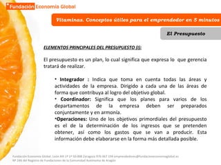 Vitaminas. Conceptos útiles para el emprendedor en 5 minutos El Presupuesto ELEMENTOS PRINCIPALES DEL PRESUPUESTO (I): El presupuesto es un plan, lo cual significa que expresa lo  que gerencia tratará de realizar.  Integrador :  Indica que toma en cuenta todas las áreas y actividades de la empresa. Dirigido a cada una de las áreas de forma que contribuya al logro del objetivo global.  Coordinador:  Significa que los planes para varios de los departamentos de la empresa deben ser preparados conjuntamente y en armonía.  Operaciones:  Uno de los objetivos primordiales del presupuesto es el de la determinación de los ingresos que se pretenden obtener, así como los gastos que se van a producir. Esta información debe elaborarse en la forma más detallada posible.  Fundación Economía Global. León XIII 1º 1ª 50.008 Zaragoza 976 067 194 emprendedores@fundacioneconomiaglobal.es Nº 246 del Registro de Fundaciones de la Comunidad Autónoma de Aragón 