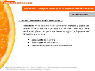 Vitaminas. Conceptos útiles para el emprendedor en 5 minutos El Presupuesto ELEMENTOS PRINCIPALES DEL PRESUPUESTO (y II): Recursos:  No es suficiente con conocer los ingresos y gastos del futuro, la empresa debe planear los recursos necesarios para realizar sus planes de operación, lo cual se logra, con la planeación financiera que incluya:  Presupuesto de tesorería Presupuesto de inversiones Dentro de un periodo futuro determinado. Fundación Economía Global. León XIII 1º 1ª 50.008 Zaragoza 976 067 194 emprendedores@fundacioneconomiaglobal.es Nº 246 del Registro de Fundaciones de la Comunidad Autónoma de Aragón 
