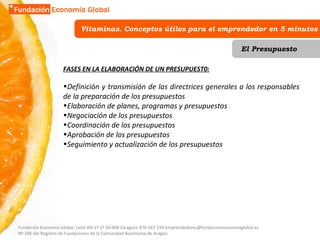 Vitaminas. Conceptos útiles para el emprendedor en 5 minutos El Presupuesto FASES EN LA ELABORACIÓN DE UN PRESUPUEST0: Definición y transmisión de las directrices generales a los responsables de la preparación de los presupuestos Elaboración de planes, programas y presupuestos Negociación de los presupuestos Coordinación de los presupuestos Aprobación de los presupuestos Seguimiento y actualización de los presupuestos Fundación Economía Global. León XIII 1º 1ª 50.008 Zaragoza 976 067 194 emprendedores@fundacioneconomiaglobal.es Nº 246 del Registro de Fundaciones de la Comunidad Autónoma de Aragón 