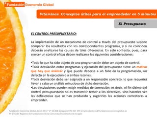 Vitaminas. Conceptos útiles para el emprendedor en 5 minutos El Presupuesto EL CONTROL PRESUPUESTARIO: La implantación de un mecanismo de control a través del presupuesto supone comparar los resultados con los correspondientes programas, y si no coinciden deberán analizarse las causas de tales diferencias. En este contexto, pues, para ejercer un control eficaz deben realizarse las siguientes consideraciones:  Todo lo que ha sido objeto de una programación debe ser objeto de control.  Toda desviación entre programas y ejecución del presupuesto tiene un  motivo que hay que analizar  y que puede deberse a un fallo en la programación, un defecto en la ejecución o a ambas razones.  Toda desviación debe ser asignada a un responsable concreto, lo que requerirá llevar a cabo un análisis minucioso de dicha desviación.  Las desviaciones pueden exigir medidas de corrección; es decir, el fin último del control presupuestario no es transmitir temor a los directivos, sino hacerles ver las deficiencias que se han producido y sugerirles las acciones correctoras a emprender.  Fundación Economía Global. León XIII 1º 1ª 50.008 Zaragoza 976 067 194 emprendedores@fundacioneconomiaglobal.es Nº 246 del Registro de Fundaciones de la Comunidad Autónoma de Aragón 