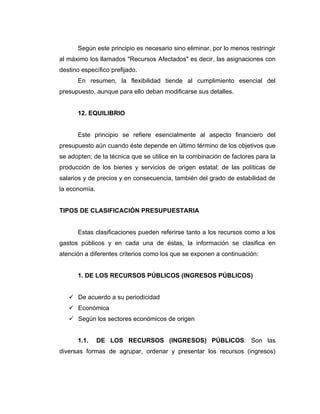 Según este principio es necesario sino eliminar, por lo menos restringir
al máximo los llamados "Recursos Afectados" es decir, las asignaciones con
destino específico prefijado.
      En resumen, la flexibilidad tiende al cumplimiento esencial del
presupuesto, aunque para ello deban modificarse sus detalles.


      12. EQUILIBRIO


      Este principio se refiere esencialmente al aspecto financiero del
presupuesto aún cuando éste depende en último término de los objetivos que
se adopten; de la técnica que se utilice en la combinación de factores para la
producción de los bienes y servicios de origen estatal; de las políticas de
salarios y de precios y en consecuencia, también del grado de estabilidad de
la economía.


TIPOS DE CLASIFICACIÓN PRESUPUESTARIA


      Estas clasificaciones pueden referirse tanto a los recursos como a los
gastos públicos y en cada una de éstas, la información se clasifica en
atención a diferentes criterios como los que se exponen a continuación:


      1. DE LOS RECURSOS PÚBLICOS (INGRESOS PÚBLICOS)


    De acuerdo a su periodicidad
    Económica
    Según los sectores económicos de origen


      1.1.     DE LOS RECURSOS (INGRESOS) PÚBLICOS: Son las
diversas formas de agrupar, ordenar y presentar los recursos (ingresos)
 