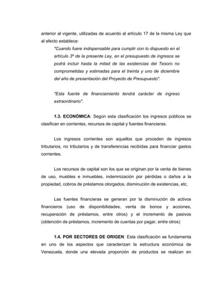 anterior al vigente, utilizadas de acuerdo al artículo 17 de la misma Ley que
al efecto establece:
      "Cuando fuere indispensable para cumplir con lo dispuesto en el
      artículo 3º de la presente Ley, en el presupuesto de ingresos se
      podrá incluir hasta la mitad de las existencias del Tesoro no
      comprometidas y estimadas para el treinta y uno de diciembre
      del año de presentación del Proyecto de Presupuesto".


      "Esta fuente de financiamiento tendrá carácter de ingreso
      extraordinario".


      1.3. ECONÓMICA: Según esta clasificación los ingresos públicos se
clasifican en corrientes, recursos de capital y fuentes financieras.


      Los ingresos corrientes son aquellos que proceden de ingresos
tributarios, no tributarios y de transferencias recibidas para financiar gastos
corrientes.


      Los recursos de capital son los que se originan por la venta de bienes
de uso, muebles e inmuebles, indemnización por pérdidas o daños a la
propiedad, cobros de préstamos otorgados, disminución de existencias, etc.


      Las fuentes financieras se generan por la disminución de activos
financieros   (uso     de   disponibilidades,   venta   de   bonos   y   acciones,
recuperación de préstamos, entre otros) y el incremento de pasivos
(obtención de préstamos, incremento de cuentas por pagar, entre otros)


      1.4. POR SECTORES DE ORIGEN: Esta clasificación se fundamenta
en uno de los aspectos que caracterizan la estructura económica de
Venezuela, donde una elevada proporción de productos se realizan en
 