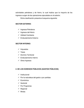 actividades petroleras y de hierro, lo cual implica que la mayoría de los
ingresos surgen de las operaciones ejecutadas en el exterior.
      Dicha clasificación presenta el esquema siguiente:


SECTOR EXTERNO:


    Ingresos Petroleros
    Ingresos del Hierro
    Utilidad Cambiaria
    Endeudamiento Externo


SECTOR INTERNO:


    Impuestos
    Tasas
    Dominio Territorial
    Endeudamiento Interno
    Otros Ingresos




2. DE LOS EGRESOS PÚBLICOS (GASTOS PÚBLICOS)


    Institucional
    Por la naturaleza del gasto o por partidas
    Económica
    Sectorial
    Por Programas
    Regional
    Mixtas
 
