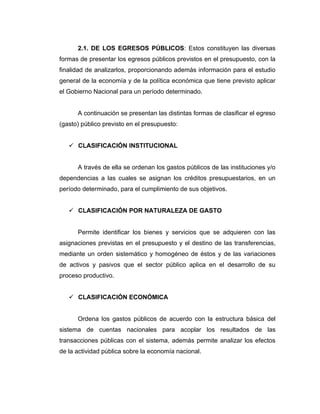 2.1. DE LOS EGRESOS PÚBLICOS: Estos constituyen las diversas
formas de presentar los egresos públicos previstos en el presupuesto, con la
finalidad de analizarlos, proporcionando además información para el estudio
general de la economía y de la política económica que tiene previsto aplicar
el Gobierno Nacional para un período determinado.


      A continuación se presentan las distintas formas de clasificar el egreso
(gasto) público previsto en el presupuesto:


    CLASIFICACIÓN INSTITUCIONAL


      A través de ella se ordenan los gastos públicos de las instituciones y/o
dependencias a las cuales se asignan los créditos presupuestarios, en un
período determinado, para el cumplimiento de sus objetivos.


    CLASIFICACIÓN POR NATURALEZA DE GASTO


      Permite identificar los bienes y servicios que se adquieren con las
asignaciones previstas en el presupuesto y el destino de las transferencias,
mediante un orden sistemático y homogéneo de éstos y de las variaciones
de activos y pasivos que el sector público aplica en el desarrollo de su
proceso productivo.


    CLASIFICACIÓN ECONÓMICA


      Ordena los gastos públicos de acuerdo con la estructura básica del
sistema de cuentas nacionales para acoplar los resultados de las
transacciones públicas con el sistema, además permite analizar los efectos
de la actividad pública sobre la economía nacional.
 