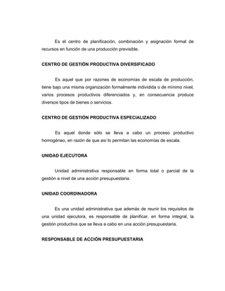 Es el centro de planificación, combinación y asignación formal de
recursos en función de una producción previsible.


CENTRO DE GESTIÓN PRODUCTIVA DIVERSIFICADO


      Es aquel que por razones de economías de escala de producción,
tiene bajo una misma organización formalmente individida o de mínimo nivel,
varios procesos productivos diferenciados y, en consecuencia produce
diversos tipos de bienes o servicios.


CENTRO DE GESTIÓN PRODUCTIVA ESPECIALIZADO


      Es aquel donde sólo se lleva a cabo un proceso productivo
homogéneo, en razón de que así lo permitan las economías de escala.


UNIDAD EJECUTORA


      Unidad administrativa responsable en forma total o parcial de la
gestión a nivel de una acción presupuestaria.


UNIDAD COORDINADORA


      Es una unidad administrativa que además de reunir los requisitos de
una unidad ejecutora, es responsable de planificar, en forma integral, la
gestión productiva que se lleva a cabo en una acción presupuestaria.


RESPONSABLE DE ACCIÓN PRESUPUESTARIA
 
