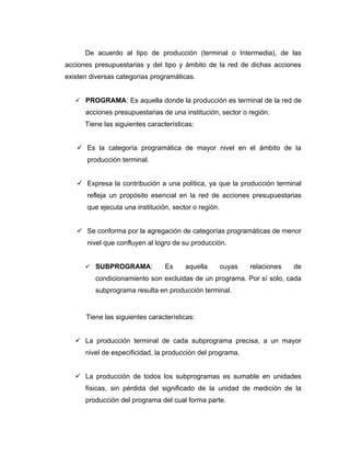 De acuerdo al tipo de producción (terminal o Intermedia), de las
acciones presupuestarias y del tipo y ámbito de la red de dichas acciones
existen diversas categorías programáticas.


    PROGRAMA: Es aquella donde la producción es terminal de la red de
      acciones presupuestarias de una institución, sector o región.
      Tiene las siguientes características:


    Es la categoría programática de mayor nivel en el ámbito de la
       producción terminal.


    Expresa la contribución a una política, ya que la producción terminal
       refleja un propósito esencial en la red de acciones presupuestarias
       que ejecuta una institución, sector o región.


    Se conforma por la agregación de categorías programáticas de menor
       nivel que confluyen al logro de su producción.


       SUBPROGRAMA:             Es     aquella        cuyas   relaciones   de
         condicionamiento son excluidas de un programa. Por sí solo, cada
         subprograma resulta en producción terminal.


      Tiene las siguientes características:


    La producción terminal de cada subprograma precisa, a un mayor
      nivel de especificidad, la producción del programa.


    La producción de todos los subprogramas es sumable en unidades
      físicas, sin pérdida del significado de la unidad de medición de la
      producción del programa del cual forma parte.
 