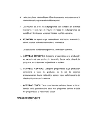  La tecnología de producción es diferente para cada subprograma de la
     producción del programa del cual forma parte.


   Los insumos de todos los subprogramas son sumables en términos
     financieros y cada tipo de insumo de todos los subprogramas es
     sumable en términos de unidades físicas a nivel de programa.


   ACTIVIDAD: es aquella cuya producción es intermedia, es condición
     de uno o varios productos terminales o intermedios.


     Las actividades pueden ser específicas, centrales o comunes.


  1. ACTIVIDAD ESPECÍFICA: Categoría programática cuya producción
     es exclusiva de una producción terminal y forma parte integral del
     programa, subprograma o proyecto que la expresa.


  2. ACTIVIDAD CENTRAL: Categoría programática cuya producción
     condiciona   a   todos   los   productos    de   la   red   de   acciones
     presupuestarias de una institución o sector y no es parte integrante de
     ningún programa o subprograma.


  3. ACTIVIDAD COMÚN: Tiene todas las características de una actividad
     central, salvo que condiciona dos o más programas, pero no a todos
     los programas de la institución o sector.


TIPOS DE PRESUPUESTO
 