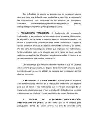 Con la finalidad de abordar los aspectos que se consideran básicos
dentro de cada una de las técnicas empleadas se describen a continuación
las características más resaltantes de los sistemas de presupuesto
tradicional,     Planeamiento-Programación-Presupuestación            (PPBS),
Presupuesto por Programas y Presupuesto Base Cero.


1. PRESUPUESTO TRADICIONAL: El fundamento del presupuesto
tradicional es la asignación de los recursos tomando en cuenta, básicamente,
la adquisición de los bienes y servicios según su naturaleza o destino, sin
ofrecer la posibilidad de correlacionar tales bienes con las metas u objetivos
que se pretenden alcanzar. Es sólo un instrumento financiero y de control.
Por otra parte, la metodología de análisis que emplea es muy rudimentaria,
fundamentándose más en la intuición que en la razón, es decir, que las
acciones que realizan las diferentes instituciones no están vinculadas a un
proceso consciente y racional de planificación.


       Otra desventaja que ofrece el método tradicional es que los usuarios
del documento presupuestario, no dispone de la información suficiente que le
permita observar en que se utilizan los ingresos que se recaudan por los
diversos conceptos.


       2. PRESUPUESTO POR PROGRAMAS: Aparece para dar respuesta
a las contradicciones implícitas en el Presupuesto Tradicional y en especial
para que el Estado y las instituciones que lo integran dispongan de un
instrumento programático que vincule la producción de los bienes y servicios
a alcanzar con los objetivos y metas previstas en los planes de desarrollo.


       3.      SISTEMA        DE       PLANEAMIENTO-PROGRAMACIÓN-
PRESUPUESTACIÓN (PPBS): La otra forma que se ha utilizado para
presupuestar dentro del sector público, ha sido la conocida como
 